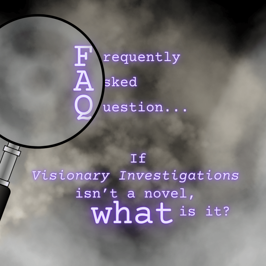 Frequently Asked Question...
If "Visionary Investigations" isn't a novel, what is it?